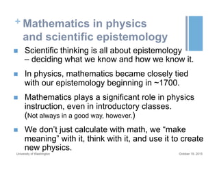 + Mathematics in physics
and scientific epistemology
n  Scientific thinking is all about epistemology
– deciding what we know and how we know it.
n  In physics, mathematics became closely tied
with our epistemology beginning in ~1700.
n  Mathematics plays a significant role in physics
instruction, even in introductory classes.
(Not always in a good way, however.)
n  We don’t just calculate with math, we “make
meaning” with it, think with it, and use it to create
new physics.
October 19, 2015University of Washington
 