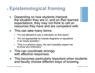 +Epistemological framing
n  Depending on how students interpret
the situation they are in, and on their learned
expectations, they may not think to call on
resources they have and are competent with.
n  This can take many forms:
n  “I’m not allowed to use a calculator on this exam.”
n  “It’s not appropriate to include diagrams or equations
in an essay question.”
n  “This is a physics class. He can’t possibly expect me
to know any chemistry.”
n  This can coordinate strongly
with affective responses.
n  This becomes particularly important when students
and faculty choose different ways of knowing.
October 19, 2015University of Washington
 
