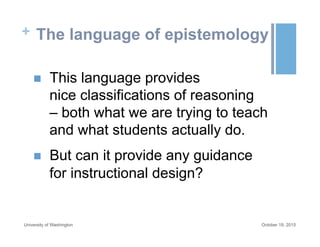 + The language of epistemology
n  This language provides
nice classifications of reasoning
– both what we are trying to teach
and what students actually do.
n  But can it provide any guidance
for instructional design?
October 19, 2015University of Washington
 