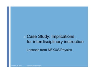 + Case Study: Implications
for interdisciplinary instruction
Lessons from NEXUS/Physics
October 19, 2015 University of Washington
 