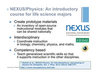 + NEXUS/Physics: An introductory
course for life science majors
n  Create prototype materials
n  An inventory of open-source
instructional modules that
can be shared nationally .
n  Interdisciplinary
n  Coordinate instruction
in biology, chemistry, physics, and maths.
n  Competency based
n  Teach generalized scientific skills so that
it supports instruction in the other disciplines.
October 19, 2015University of Washington
* Redish et al., NEXUS Physics: An interdisciplinary repurposing of
physics for biologists, Am. J. Phys. 82:5 (2014) 368-377.
http://www.nexusphysics.umd.edu
 