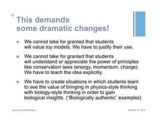 +
This demands
some dramatic changes!
n  We cannot take for granted that students
will value toy models. We have to justify their use.
n  We cannot take for granted that students
will understand or appreciate the power of principles
like conservation laws (energy, momentum, charge).
We have to teach the idea explicitly.
n  We have to create situations in which students learn
to see the value of bringing in physics-style thinking
with biology-style thinking in order to gain
biological insights. (“Biologically authentic” examples)
October 19, 2015University of Washington
 