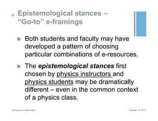 + Epistemological stances –
“Go-to” e-framings
October 19, 2015University of Washington
n  Both students and faculty may have
developed a pattern of choosing
particular combinations of e-resources.
n  The epistemological stances first
chosen by physics instructors and
physics students may be dramatically
different – even in the common context
of a physics class.
 