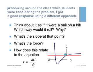 +Wandering around the class while students
were considering the problem, I got
a good response using a different approach.
October 19, 2015University of Washington
n  Think about it as if it were a ball on a hill.
Which way would it roll? Why?
n  What’s the slope at that point?
n  What’s the force?
n  How does this relate
to the equation
F = −
dU
dr
 