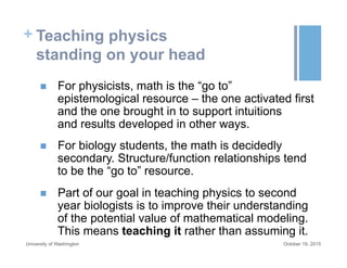 + Teaching physics
standing on your head
October 19, 2015University of Washington
n  For physicists, math is the “go to”
epistemological resource – the one activated first
and the one brought in to support intuitions
and results developed in other ways.
n  For biology students, the math is decidedly
secondary. Structure/function relationships tend
to be the “go to” resource.
n  Part of our goal in teaching physics to second
year biologists is to improve their understanding
of the potential value of mathematical modeling.
This means teaching it rather than assuming it.
 