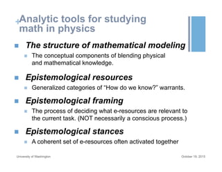 +Analytic tools for studying
math in physics
October 19, 2015University of Washington
n  The structure of mathematical modeling
n  The conceptual components of blending physical
and mathematical knowledge.
n  Epistemological resources
n  Generalized categories of “How do we know?” warrants.
n  Epistemological framing
n  The process of deciding what e-resources are relevant to
the current task. (NOT necessarily a conscious process.)
n  Epistemological stances
n  A coherent set of e-resources often activated together
 