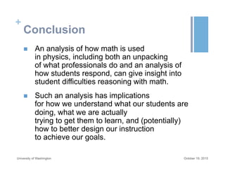 +
Conclusion
n  An analysis of how math is used
in physics, including both an unpacking
of what professionals do and an analysis of
how students respond, can give insight into
student difficulties reasoning with math.
n  Such an analysis has implications
for how we understand what our students are
doing, what we are actually
trying to get them to learn, and (potentially)
how to better design our instruction
to achieve our goals.
October 19, 2015University of Washington
 