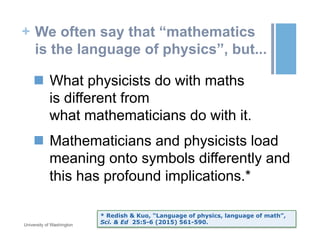 + We often say that “mathematics
is the language of physics”, but...
n  What physicists do with maths
is different from
what mathematicians do with it.
n  Mathematicians and physicists load
meaning onto symbols differently and
this has profound implications.*
October 19, 2015University of Washington
* Redish & Kuo, “Language of physics, language of math”,
Sci. & Ed 25:5-6 (2015) 561-590.
 