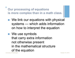 +
Our processing of equations
is more complex than in a math class.
n  We link our equations with physical
systems — which adds information
on how to interpret the equation
n  We use symbols
that carry extra information
not otherwise present
in the mathematical structure
of the equation
October 19, 2015University of Washington
 