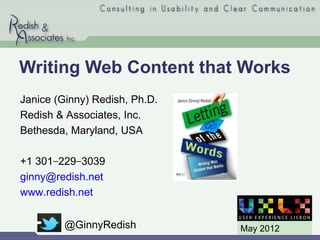 Writing Web Content that Works
Janice (Ginny) Redish, Ph.D.
Redish & Associates, Inc.
Bethesda, Maryland, USA

+1 301−229−3039
ginny@redish.net
www.redish.net


         @GinnyRedish          May 2012
 