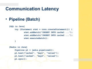 Communication Latency
• Pipeline (Batch)
[SQL in Java]
try (Statement stmt = conn.createStatement()) {
stmt.addBatch("INSERT INTO cache1 ...");
stmt.addBatch("INSERT INTO cache2 ...");
stmt.executeBatch();
}
[Redis in Java]
Pipeline pl = jedis.pipelined();
pl.hset("cache1", "key1", "value1");
pl.hset("cache2", "key2", "value2");
pl.sync();
 