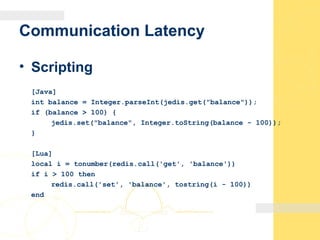Communication Latency
• Scripting
[Java]
int balance = Integer.parseInt(jedis.get("balance"));
if (balance > 100) {
jedis.set("balance", Integer.toString(balance - 100));
}
[Lua]
local i = tonumber(redis.call('get', 'balance'))
if i > 100 then
redis.call('set', 'balance', tostring(i - 100))
end
 