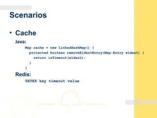 Scenarios
• Cache
Java:
Map cache = new LinkedHashMap() {
protected boolean removeEldestEntry(Map.Entry eldest) {
return isTimeout(eldest);
}
}
Redis:
SETEX key timeout value
 