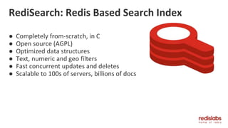 RediSearch: Redis Based Search Index
● Completely from-scratch, in C
● Open source (AGPL)
● Optimized data structures
● Text, numeric and geo filters
● Fast concurrent updates and deletes
● Scalable to 100s of servers, billions of docs
 