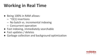 Working in Real Time
● Being 100% in RAM allows:
– ~O(1) insertions
– No batch vs. incremental indexing
– Concurrent operation
● Fast indexing, immediately searchable
● Fast updates / deletes
● Garbage collection and background optimization
 