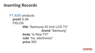 Inserting Records
FT.ADD products
prod1 0.58
FIELDS
title “Samsung 42 Inch LCD TV”
brand “Samsung”
body “Is Nice TV!”
cats “tvs, electronics”
price 350
 