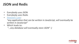 JSON and Redis
• Everybody uses JSON
• Everybody uses Redis
• Atwood's Law:
"any application that can be written in JavaScript, will eventually be
written in JavaScript"
• Which leads to:
"...any database will eventually store JSON" :)
26
 