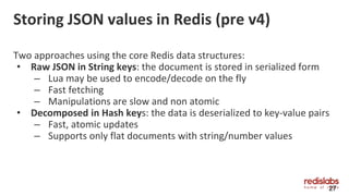 Storing JSON values in Redis (pre v4)
Two approaches using the core Redis data structures:
• Raw JSON in String keys: the document is stored in serialized form
– Lua may be used to encode/decode on the fly
– Fast fetching
– Manipulations are slow and non atomic
• Decomposed in Hash keys: the data is deserialized to key-value pairs
– Fast, atomic updates
– Supports only flat documents with string/number values
27
 