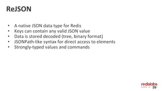 ReJSON
• A native JSON data type for Redis
• Keys can contain any valid JSON value
• Data is stored decoded (tree, binary format)
• JSONPath-like syntax for direct access to elements
• Strongly-typed values and commands
28
 