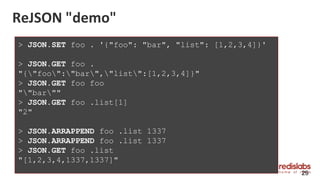 ReJSON "demo"
29
> JSON.SET foo . '{"foo": "bar", "list": [1,2,3,4]}'
> JSON.GET foo .
"{"foo":"bar","list":[1,2,3,4]}"
> JSON.GET foo foo
""bar""
> JSON.GET foo .list[1]
"2"
> JSON.ARRAPPEND foo .list 1337
> JSON.ARRAPPEND foo .list 1337
> JSON.GET foo .list
"[1,2,3,4,1337,1337]"
 