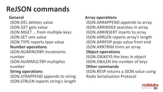 ReJSON commands
General
JSON.DEL deletes value
JSON.GET gets value
JSON.MGET … from multiple keys
JSON.SET sets value
JSON.TYPE reports type value
Number operations
JSON.NUMINCRBY increments
number
JSON.NUMMULTBY multiplies
number
String operations
JSON.STRAPPEND appends to string
JSON.STRLEN reports string's length
30
Array operations
JSON.ARRAPPEND appends to array
JSON.ARRINDEX searches in array
JSON.ARRINSERT inserts to array
JSON.ARRLEN reports array's length
JSON.ARRPOP pops value from end
JSON.ARRTRIM trims an array
Object operations
JSON.OBJKEYS the keys in object
JSON.OBJLEN the number of keys
Other commands
JSON.RESP returns a JSON value using
Redis Serialization Protocol
 