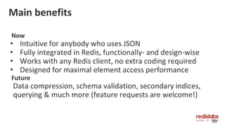 Main benefits
Now
• Intuitive for anybody who uses JSON
• Fully integrated in Redis, functionally- and design-wise
• Works with any Redis client, no extra coding required
• Designed for maximal element access performance
Future
Data compression, schema validation, secondary indices,
querying & much more (feature requests are welcome!)
33
 
