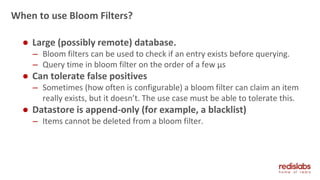 When to use Bloom Filters?
● Large (possibly remote) database.
– Bloom filters can be used to check if an entry exists before querying.
– Query time in bloom filter on the order of a few µs
● Can tolerate false positives
– Sometimes (how often is configurable) a bloom filter can claim an item
really exists, but it doesn’t. The use case must be able to tolerate this.
● Datastore is append-only (for example, a blacklist)
– Items cannot be deleted from a bloom filter.
 