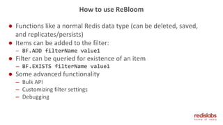 How to use ReBloom
● Functions like a normal Redis data type (can be deleted, saved,
and replicates/persists)
● Items can be added to the filter:
– BF.ADD filterName value1
● Filter can be queried for existence of an item
– BF.EXISTS filterName value1
● Some advanced functionality
– Bulk API
– Customizing filter settings
– Debugging
 