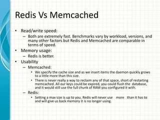 Redis Vs Memcached
• Read/write speed:
– Both are extremely fast. Benchmarks vary by workload, versions, and
many other factors but Redis and Memcached are comparable in
terms of speed.
• Memory usage:
– Redis is better.
• Usability
– Memcached:
• We specify the cache size and as we insert items the daemon quickly grows
to a little more than this size.
• There is never really a way to reclaim any of that space, short of restarting
memcached. All our keys could be expired, you could flush the database,
and it would still use the full chunk of RAM you configured it with.
– Redis:
• Setting a max size is up to you. Redis will never use more than it has to
and will give us back memory it is no longer using.
 