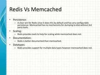 Redis Vs Memcached
• Persistence:
– A clear win for Redis since it does this by default and has very configurable
persistence. Memcached has no mechanisms for dumping to disk without 3rd
party tools.
• Scaling:
– Redis provides tools to help for scaling while memcached does not.
• Documentation:
– Redis is better documented than memcached.
• Datatypes:
– Redis provides support for multiple data types however memcached does not.
 