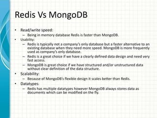 Redis Vs MongoDB
• Read/write speed:
– Being in memory database Redis is faster than MongoDB.
• Usability:
– Redis is typically not a company’s only database but a faster alternative to an
existing database when they need more speed. MongoDB is more frequently
used as company’s only database.
– Redis is a great choice if we have a clearly defined data design and need very
fast access.
– MongoDB is great choice if we have structured and/or unstructured data
without clear definition of the data structure.
• Scalability:
– Because of MongoDB’s flexible design it scales better than Redis.
• Datatypes:
– Redis has multiple datatypes however MongoDB always stores data as
documents which can be modified on the fly.
 