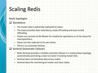 Scaling Redis
Redis topologies
 Standalone
– The master data is optionally replicated to slaves.
– The slaves provides data redundancy, reads off loading and save-to-disk
offloading.
– Clients can connect to the Master for read/write operations or to the slaves for
read operations.
– Slaves can also replicate to its own slaves.
– There is no automatic failover.
 Sentinel (Automatic Failover)
– Redis Sentinel provides a reliable automatic failover in a master/slave topology,
automatically promoting a slave to master if existing master fails.
– Sentinel does not distribute data across nodes.
– Sentinel does the monitoring of master and slave nodes.
 