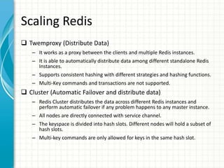 Scaling Redis
 Twemproxy (Distribute Data)
– It works as a proxy between the clients and multiple Redis instances.
– It is able to automatically distribute data among different standalone Redis
Instances.
– Supports consistent hashing with different strategies and hashing functions.
– Multi-Key commands and transactions are not supported.
 Cluster (Automatic Failover and distribute data)
– Redis Cluster distributes the data across different Redis instances and
perform automatic failover if any problem happens to any master instance.
– All nodes are directly connected with service channel.
– The keyspace is divided into hash slots. Different nodes will hold a subset of
hash slots.
– Multi-key commands are only allowed for keys in the same hash slot.
 