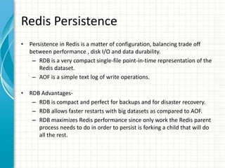 Redis Persistence
• Persistence in Redis is a matter of configuration, balancing trade off
between performance , disk I/O and data durability.
– RDB is a very compact single-file point-in-time representation of the
Redis dataset.
– AOF is a simple text log of write operations.
• RDB Advantages-
– RDB is compact and perfect for backups and for disaster recovery.
– RDB allows faster restarts with big datasets as compared to AOF.
– RDB maximizes Redis performance since only work the Redis parent
process needs to do in order to persist is forking a child that will do
all the rest.
 