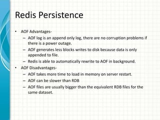 Redis Persistence
• AOF Advantages-
– AOF log is an append only log, there are no corruption problems if
there is a power outage.
– AOF generates less blocks writes to disk because data is only
appended to file.
– Redis is able to automatically rewrite to AOF in background.
• AOF Disadvantages-
– AOF takes more time to load in memory on server restart.
– AOF can be slower than RDB
– AOF files are usually bigger than the equivalent RDB files for the
same dataset.
 