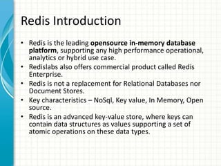 Redis Introduction
• Redis is the leading opensource in-memory database
platform, supporting any high performance operational,
analytics or hybrid use case.
• Redislabs also offers commercial product called Redis
Enterprise.
• Redis is not a replacement for Relational Databases nor
Document Stores.
• Key characteristics – NoSql, Key value, In Memory, Open
source.
• Redis is an advanced key-value store, where keys can
contain data structures as values supporting a set of
atomic operations on these data types.
 