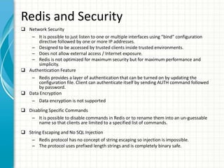 Redis and Security
 Network Security
– It is possible to just listen to one or multiple interfaces using “bind” configuration
directive followed by one or more IP addresses.
– Designed to be accessed by trusted clients inside trusted environments.
– Does not allow external access / Internet exposure.
– Redis is not optimized for maximum security but for maximum performance and
simplicity.
 Authentication Feature
– Redis provides a layer of authentication that can be turned on by updating the
configuration file. Client can authenticate itself by sending AUTH command followed
by password.
 Data Encryption
– Data encryption is not supported
 Disabling Specific Commands
– It is possible to disable commands in Redis or to rename them into an un-guessable
name so that clients are limited to a specified list of commands.
 String Escaping and No SQL Injection
– Redis protocol has no concept of string escaping so injection is impossible.
– The protocol uses prefixed length strings and is completely binary safe.
 