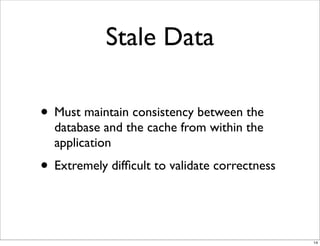Stale Data

• Must maintain consistency between the
  database and the cache from within the
  application
• Extremely difﬁcult to validate correctness


                                               14
 