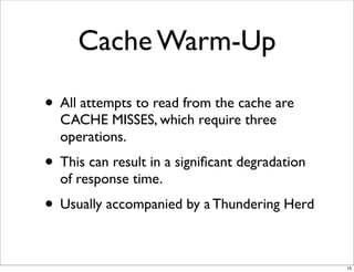 Cache Warm-Up

• All attempts to read from the cache are
  CACHE MISSES, which require three
  operations.
• This can result in a signiﬁcant degradation
  of response time.
• Usually accompanied by a Thundering Herd

                                                15
 