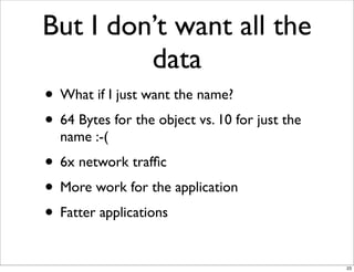 But I don’t want all the
         data
• What if I just want the name?
• 64 Bytes for the object vs. 10 for just the
  name :-(
• 6x network trafﬁc
• More work for the application
• Fatter applications
                                                23
 