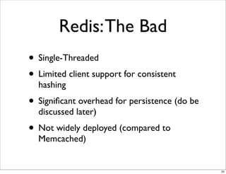 Redis: The Bad
• Single-Threaded
• Limited client support for consistent
  hashing
• Signiﬁcant overhead for persistence (do be
  discussed later)
• Not widely deployed (compared to
  Memcached)


                                               25
 