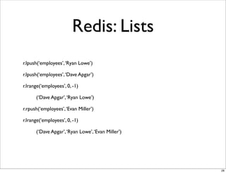 Redis: Lists
r.lpush(‘employees’, ‘Ryan Lowe’)

r.lpush(‘employees’, ‘Dave Apgar’)

r.lrange(‘employees’, 0, -1)

      (‘Dave Apgar’, ‘Ryan Lowe’)

r.rpush(‘employees’, ‘Evan Miller’)

r.lrange(‘employees’, 0, -1)

      (‘Dave Apgar’, ‘Ryan Lowe’, ‘Evan Miller’)




                                                   28
 