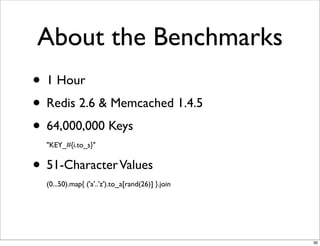 About the Benchmarks
• 1 Hour
• Redis 2.6 & Memcached 1.4.5
• 64,000,000 Keys
  "KEY_#{i.to_s}"


• 51-Character Values
  (0...50).map{ ('a'..'z').to_a[rand(26)] }.join




                                                   36
 