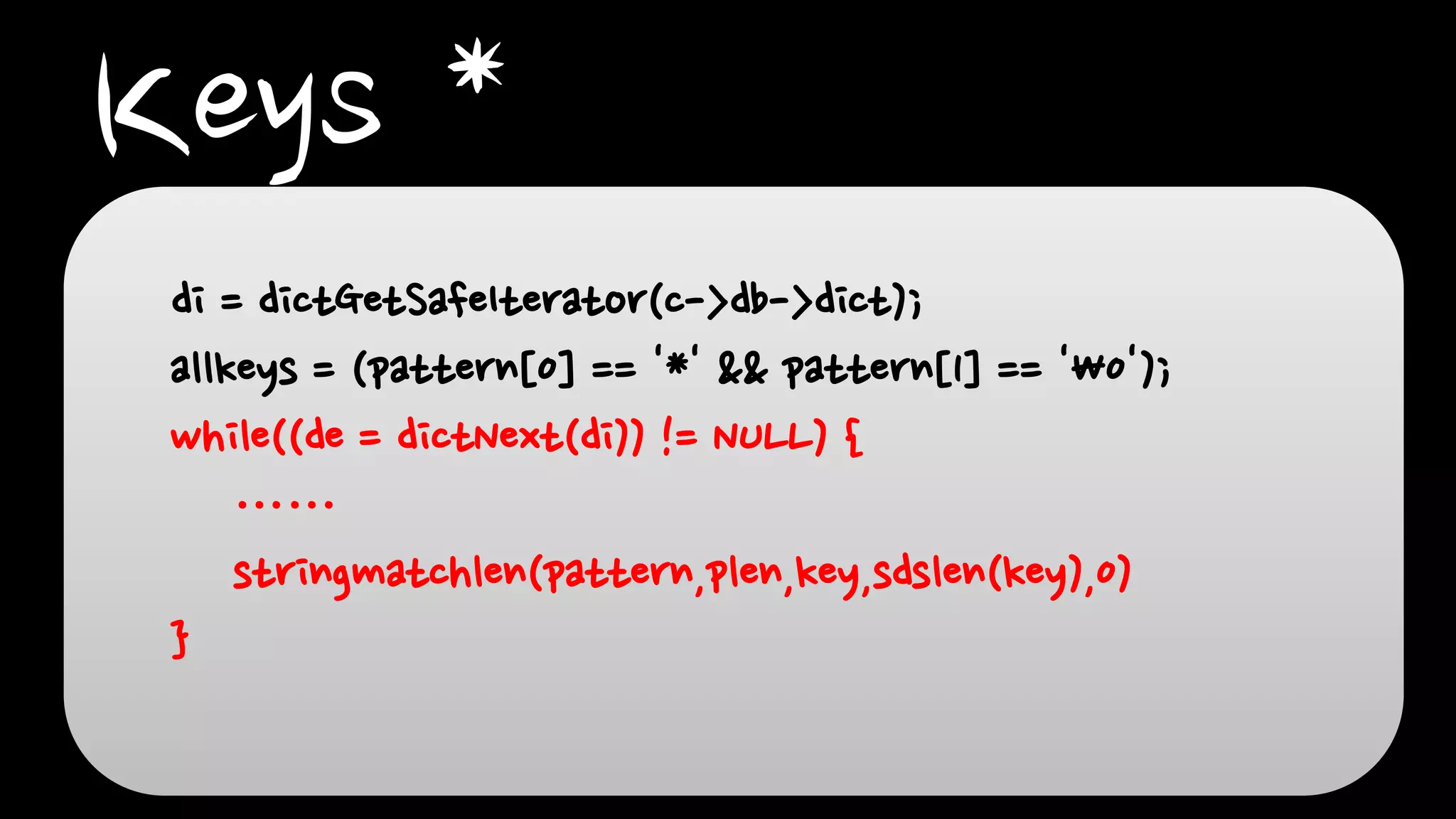 Keys *
di = dictGetSafeIterator(c->db->dict);
allkeys = (pattern[0] == '*' && pattern[1] == '0');
while((de = dictNext(di)) != NULL) {
……
stringmatchlen(pattern,plen,key,sdslen(key),0)
}
 