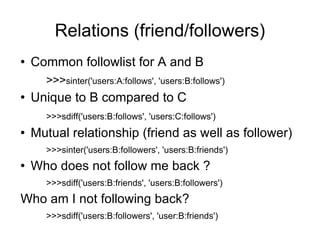 Relations (friend/followers) <ul><li>Common followlist for A and B </li></ul><ul><ul><li>>>> sinter('users:A:follows', 'us...