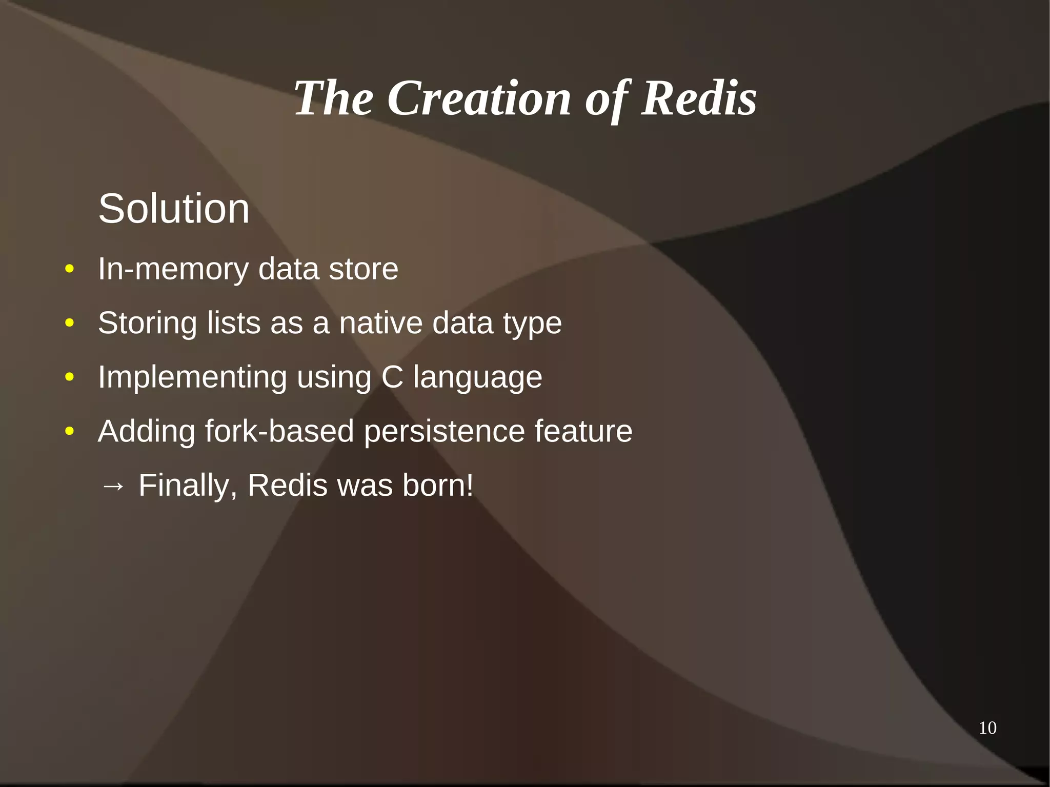 10 
The Creation of Redis 
Solution 
● In-memory data store 
● Storing lists as a native data type 
● Implementing using C language 
● Adding fork-based persistence feature 
→ Finally, Redis was born! 
 
