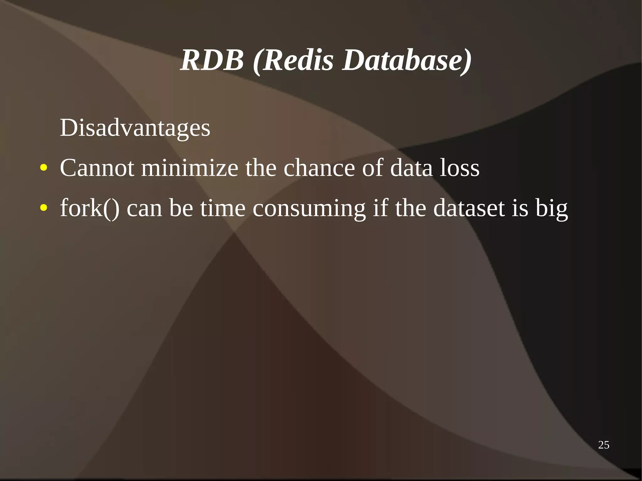 25 
RDB (Redis Database) 
Disadvantages 
● Cannot minimize the chance of data loss 
● fork() can be time consuming if the dataset is big 
 
