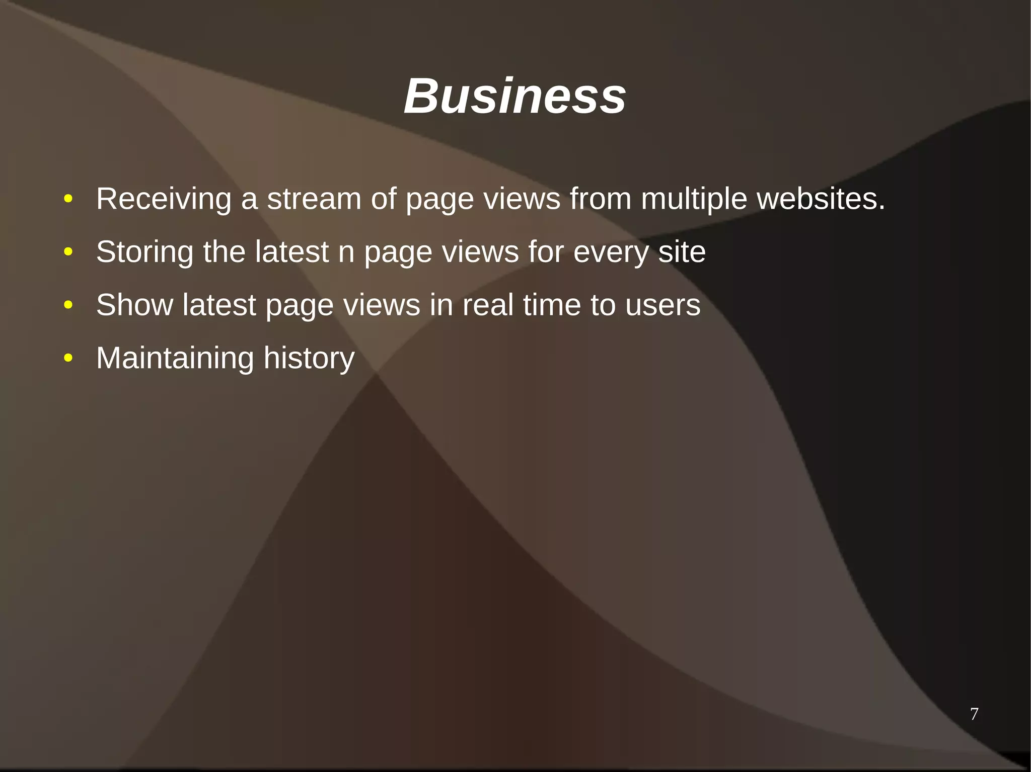 7 
Business 
● Receiving a stream of page views from multiple websites. 
● Storing the latest n page views for every site 
● Show latest page views in real time to users 
● Maintaining history 
 