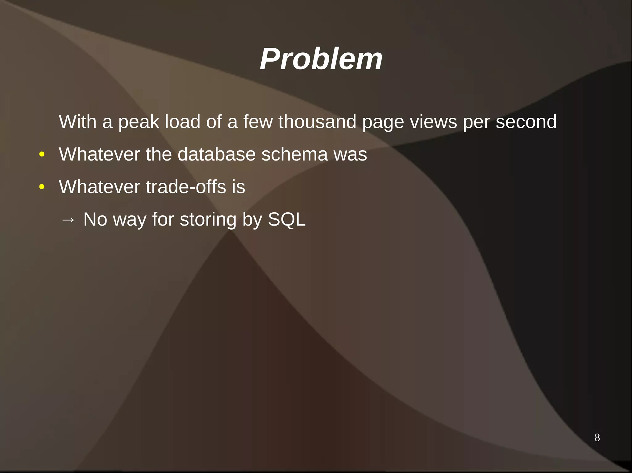 8 
Problem 
With a peak load of a few thousand page views per second 
● Whatever the database schema was 
● Whatever trade-offs is 
→ No way for storing by SQL 
 