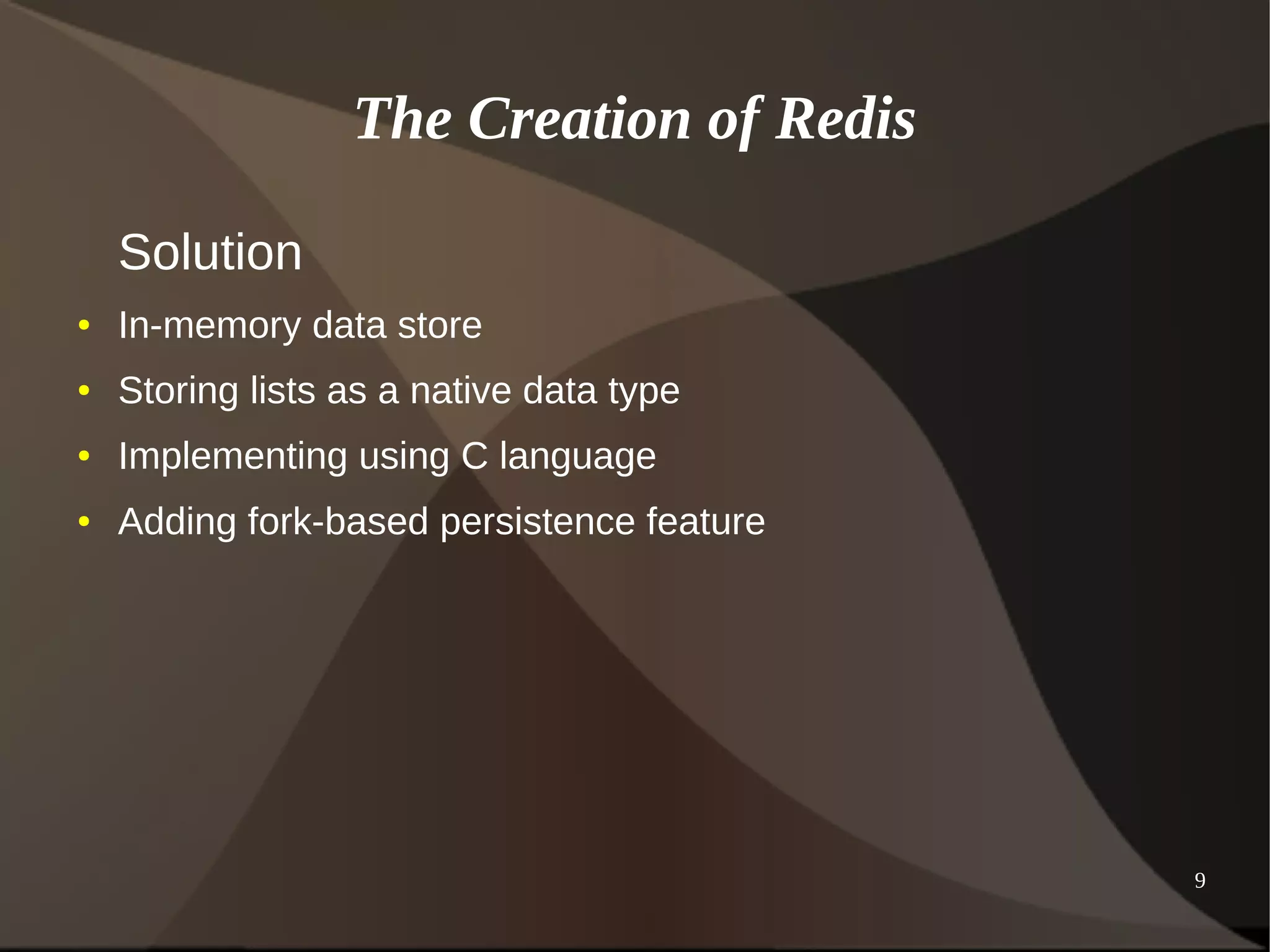 9 
The Creation of Redis 
Solution 
● In-memory data store 
● Storing lists as a native data type 
● Implementing using C language 
● Adding fork-based persistence feature 
 